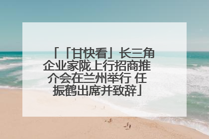 「甘快看」长三角企业家陇上行招商推介会在兰州举行 任振鹤出席并致辞
