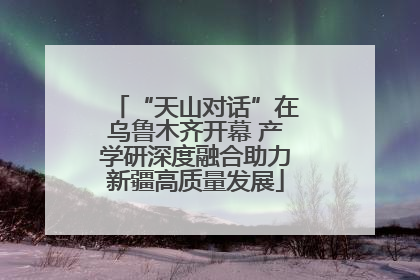 “天山对话”在乌鲁木齐开幕 产学研深度融合助力新疆高质量发展