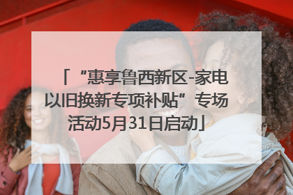 “惠享鲁西新区-家电以旧换新专项补贴”专场活动5月31日启动
