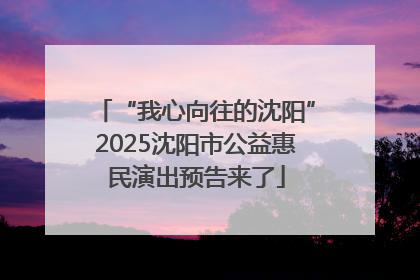 “我心向往的沈阳”2025沈阳市公益惠民演出预告来了