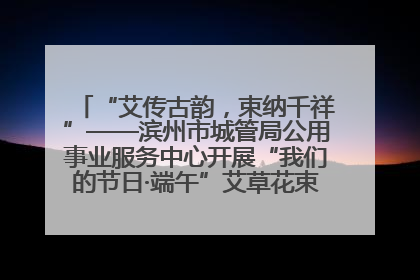 “艾传古韵，束纳千祥”——滨州市城管局公用事业服务中心开展“我们的节日·端午”艾草花束制作主题活动