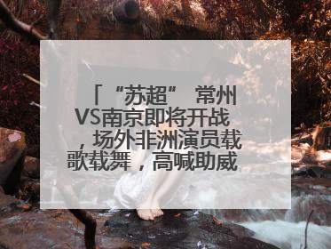 “苏超” 常州VS南京即将开战，场外非洲演员载歌载舞，高喊助威：今晚吃鸭