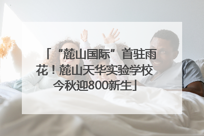 “麓山国际”首驻雨花！麓山天华实验学校今秋迎800新生