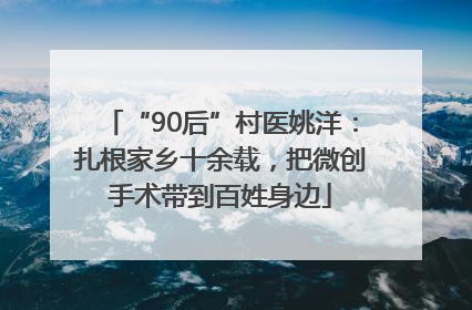 “90后”村医姚洋：扎根家乡十余载，把微创手术带到百姓身边