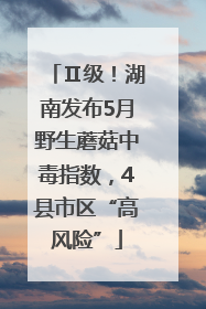 Ⅱ级！湖南发布5月野生蘑菇中毒指数，4县市区“高风险”