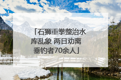 石狮重拳整治水库乱象 两日劝离垂钓者70余人