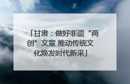 甘肃：做好非遗“两创”文章 推动传统文化焕发时代新采