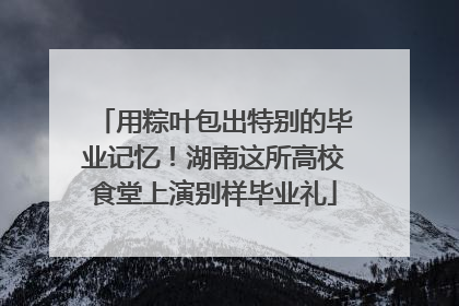 用粽叶包出特别的毕业记忆！湖南这所高校食堂上演别样毕业礼