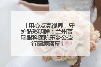 用心点亮视界，守护睛彩明眸：兰州普瑞眼科医院东乡公益行圆满落幕