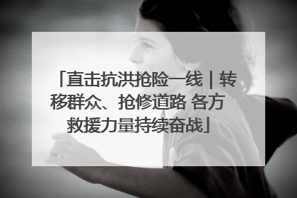 直击抗洪抢险一线｜转移群众、抢修道路 各方救援力量持续奋战