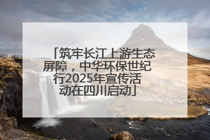 筑牢长江上游生态屏障，中华环保世纪行2025年宣传活动在四川启动
