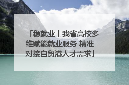 稳就业丨我省高校多维赋能就业服务 精准对接自贸港人才需求