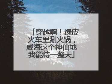 穿越啊！绿皮火车里涮火锅，威海这个神仙地我能待一整天