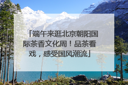 端午来逛北京朝阳国际茶香文化周！品茶看戏，感受国风潮流