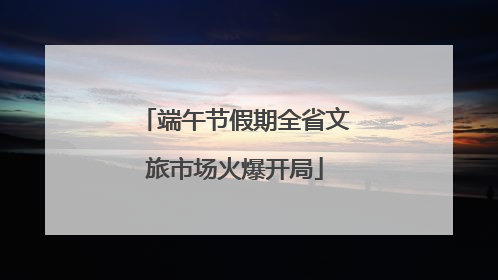 端午节假期全省文旅市场火爆开局