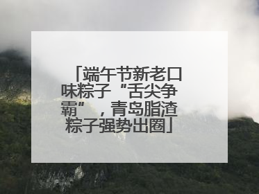 端午节新老口味粽子“舌尖争霸”，青岛脂渣粽子强势出圈