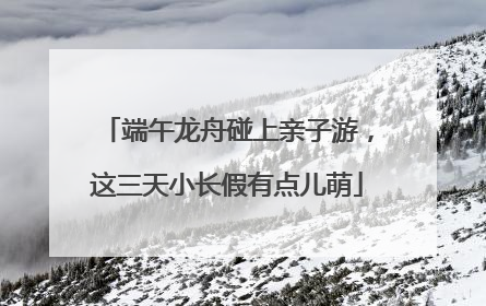 端午龙舟碰上亲子游，这三天小长假有点儿萌