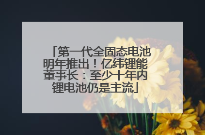 第一代全固态电池明年推出！亿纬锂能董事长：至少十年内锂电池仍是主流