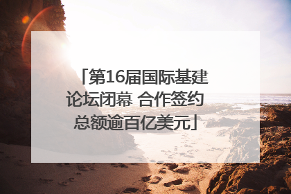 第16届国际基建论坛闭幕 合作签约总额逾百亿美元