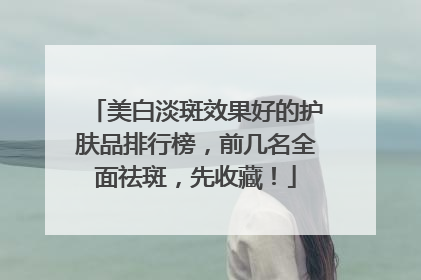 美白淡斑效果好的护肤品排行榜，前几名全面祛斑，先收藏！