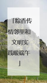粽香传情邻里和 文明实践暖端午