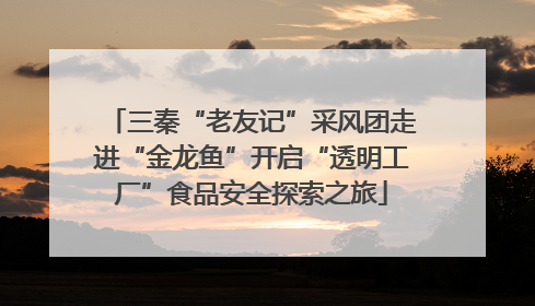 三秦“老友记”采风团走进“金龙鱼”开启“透明工厂”食品安全探索之旅