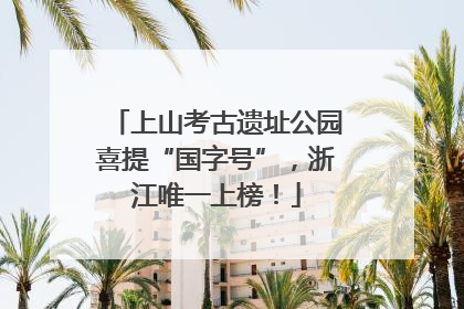 上山考古遗址公园喜提“国字号”，浙江唯一上榜！