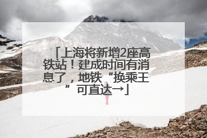 上海将新增2座高铁站！建成时间有消息了，地铁“换乘王”可直达→