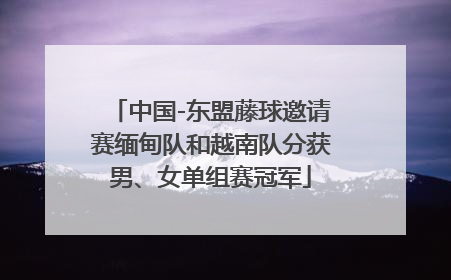 中国-东盟藤球邀请赛缅甸队和越南队分获男、女单组赛冠军