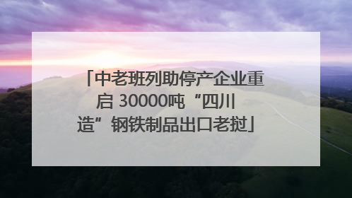 中老班列助停产企业重启 30000吨“四川造”钢铁制品出口老挝