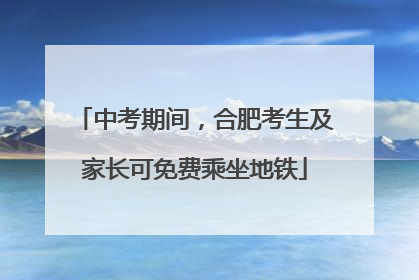 中考期间，合肥考生及家长可免费乘坐地铁