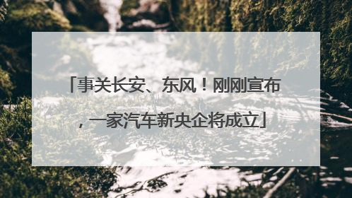 事关长安、东风！刚刚宣布，一家汽车新央企将成立
