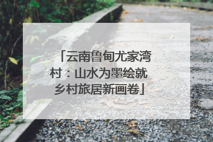 云南鲁甸尤家湾村：山水为墨绘就乡村旅居新画卷