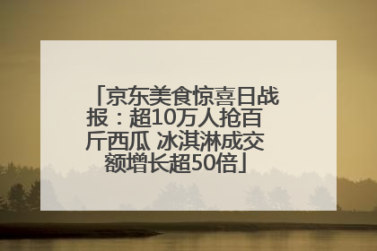 京东美食惊喜日战报：超10万人抢百斤西瓜 冰淇淋成交额增长超50倍