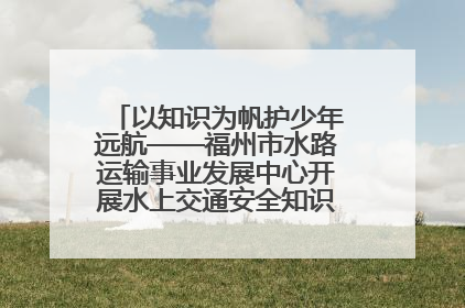 以知识为帆护少年远航——福州市水路运输事业发展中心开展水上交通安全知识进校园活动