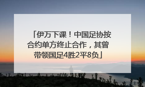 伊万下课！中国足协按合约单方终止合作，其曾带领国足4胜2平8负