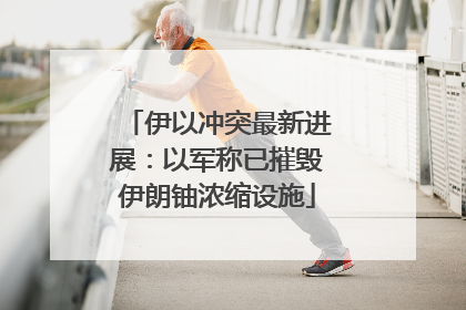 伊以冲突最新进展：以军称已摧毁伊朗铀浓缩设施