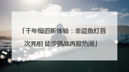 千年蜀道新体验：非遗鱼灯首次亮相 徒步挑战再掀热潮