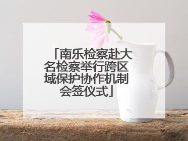 南乐检察赴大名检察举行跨区域保护协作机制会签仪式