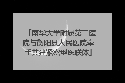 南华大学附属第二医院与衡阳县人民医院牵手共建紧密型医联体