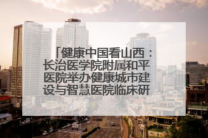 健康中国看山西：长治医学院附属和平医院举办健康城市建设与智慧医院临床研究能力提升交流会