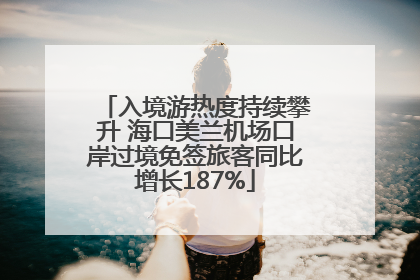 入境游热度持续攀升 海口美兰机场口岸过境免签旅客同比增长187%