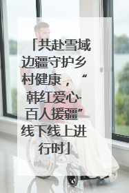 共赴雪域边疆守护乡村健康，“韩红爱心·百人援疆”线下线上进行时
