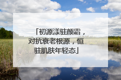 初源漾驻颜霜，对抗衰老根源，恒驻肌肤年轻态