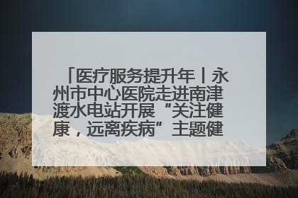 医疗服务提升年丨永州市中心医院走进南津渡水电站开展“关注健康，远离疾病”主题健康促进活动