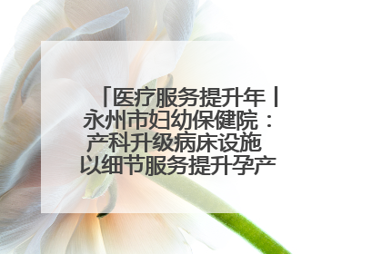 医疗服务提升年丨永州市妇幼保健院：产科升级病床设施 以细节服务提升孕产妇就医体验