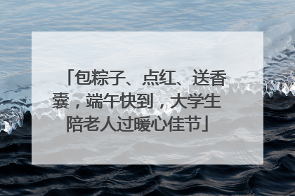 包粽子、点红、送香囊，端午快到，大学生陪老人过暖心佳节