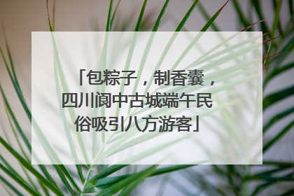 包粽子，制香囊，四川阆中古城端午民俗吸引八方游客