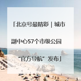 北京号最精彩｜城市副中心57个市级公园“官方导航”发布