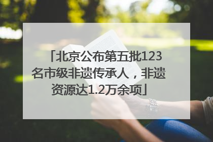 北京公布第五批123名市级非遗传承人，非遗资源达1.2万余项